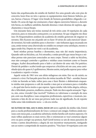 baixo das arquibancadas do estádio de futebol. Era uma grande sala com piso de
concreto, luzes frias no teto e apenas os equipamentos mais básicos: halteres, pe-
sos, barras e bancos. O lugar vivia lotado de homens grandalhões ofegando e ar-
fando. Os caras do lago me ensinaram a fazer alguns exercícios básicos e, durante
três horas, eu malhava satisfeito, fazendo dezenas e mais dezenas de supinos, aga-
chamentos e roscas bíceps.
Um iniciante faria um treino normal de três séries com 10 repetições de cada
exercício, para os músculos começarem a se acostumar. Só que ninguém me disse
isso. Os frequentadores assíduos da academia do estádio gostavam de enganar os
novatos. Eles ficaram me atiçando até eu fazer 10 séries de cada exercício! Quan-
do terminei, fui todo satisfeito para o chuveiro – não tínhamos água encanada em
casa, então tomar uma chuveirada no estádio era sempre uma satisfação, mesmo a
água sendo fria. Depois me vesti e saí da academia.
Senti minhas pernas bambas e dormentes, mas não dei muita importância.
Quando subi na bicicleta, caí. Foi estranho, e então percebi que meus braços e mi-
nhas pernas não pareciam conectados ao meu corpo. Tornei a subir na bicicleta,
mas não consegui controlar o guidom e minhas coxas tremiam como se fossem
mingau. Acabei descambando para o lado e caí dentro de uma vala. Foi patético.
Desisti de pedalar e acabei tendo que empurrar a bicicleta até em casa, uma cami-
nhada épica de quase 6,5 quilômetros. Mesmo assim, mal podia esperar para voltar
à academia e repetir o treino.
Aquele verão de 1961 teve um efeito milagroso em mim. Em vez de existir, eu
comecei a viver. Fui lançado para fora da rotina tacanha de Thal – acordar, buscar
o leite na fazenda ao lado, voltar para casa e fazer flexões e abdominais enquan-
to minha mãe preparava o café da manhã e meu pai se arrumava para o trabalho
–, da qual não havia muito o que esperar. Agora minha vida tinha alegria, esforço,
dor e felicidade, prazeres, mulheres, emoção. Tudo me dava aquela sensação:“Ago-
ra, sim, estou vivendo! Que incrível!” Embora eu valorizasse o exemplo do meu
pai, com sua disciplina e suas conquistas profissionais, esportivas e musicais, jus-
tamente o fato de ele ser meu pai privava tudo isso de significado. Eu de repente
tinha uma vida totalmente nova – e ela era minha.
No outono de 1962, aos 15 anos, iniciei um novo capítulo da minha vida. Entrei
para a escola profissionalizante de Graz e comecei um estágio. Embora ainda mo-
rasse com meus pais, a academia substituiu minha família sob muitos aspectos. Os
mais velhos ajudavam os mais novos. Eles o orientavam se você cometesse algum
erro ou para corrigir sua postura. Karl Gerstl tornou-se um de meus parceiros de
treino e juntos descobrimos a alegria de nos incentivar mutuamente, instigando
um ao outro e competindo de maneira positiva.“Vou fazer 10 repetições com este
a construção de um corpo | 31
 
