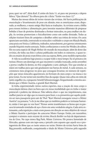 32 | Arnold Schwarzenegger
peso, quer ver só?”, dizia Karl. E então ele fazia 11, só para me provocar, e depois
falava: “Que demais!” Eu olhava para ele e dizia: “Então vou fazer 12.”
Muitas das nossas ideias de treino vieram das revistas. Até havia publicações de
musculação e levantamento de peso em alemão, mas as americanas eram, dispa-
rado, as melhores, e nosso amigo Mui fazia as traduções. As revistas eram a bíblia
para nossos treinos e alimentação, para inventar maneiras diferentes de preparar
bebidas à base de proteína destinadas a formar músculos, ou para malhar em du-
pla. As revistas promoviam o fisiculturismo como um sonho dourado. Todas as
edições traziam fotos de campeões e detalhes sobre sua rotina de treino. Os caras
apareciam sorrindo, contraindo os músculos e exibindo o corpo em Muscle Beach,
uma praia em Venice, Califórnia, rodeados, naturalmente, por garotas estonteantes
usando biquínis muito sensuais. Todos conhecíamos o nome Joe Weider, do editor.
Ele era uma espécie de Hugh Hefner do mundo da musculação: além de dono das
revistas, ele tinha sua foto e coluna publicadas em todos os números, e quase to-
dos os ensaios de praia eram feitos com sua esposa, Betty, uma modelo espetacular.
A vida na academia logo passou a ocupar todo o meu tempo. Eu só pensava em
treinar. Houve um domingo em que encontrei o estádio trancado, então arrombei
a porta e malhei lá dentro, no frio congelante e sem calefação. Tive que enrolar as
mãos em toalhas para que não grudassem nas barras de metal. A cada semana, eu
constatava meu progresso no peso que conseguia levantar, no número de repeti-
ções que meus músculos aguentavam, no formato do meu corpo e na massa e no
peso totais. Eu me tornei um membro fixo da equipe. Quase não cabia em mim de
tanto orgulho: eu, o pequeno Arnold Schwarzenegger, frequentando a mesma aca-
demia que o Mister Áustria, o grande Kurt Marnul.
Já tinha experimentado vários outros esportes, mas a reação do meu corpo à
musculação deixou claro na hora que era nessa modalidade que eu tinha o maior
potencial e poderia me destacar. Não saberia dizer o que me impulsionava, mas
malhar parecia ser algo que eu nascera para fazer, e eu pressentia que aquilo pode-
ria ser meu passaporte para sair de Thal.“Kurt Marnul conseguiu vencer o Mister
Áustria”, eu pensava,“e ele já me disse que eu também poderia se treinasse bastan-
te, então é isso que eu vou fazer.” Pensar assim transformava as horas que eu pas-
sava levantando toneladas de aço e ferro em uma verdadeira alegria. Cada série ex-
tenuante, cada repetição a mais eram passos em direção ao meu objetivo de vencer
o Mister Áustria e participar do concurso Mister Europa. Então, em novembro,
comprei o número mais recente da revista Muscle Builder na loja de departamen-
tos de Graz. Na capa estava Reg Park, Mister Universo. Ele posava fantasiado de
Hércules, apenas com um tapa-sexo, e percebi com espanto que aquele era o pro-
tagonista do filme que eu tanto amara no verão. Dentro da revista havia fotos de
Reg posando, malhando, conquistando o título de Mister Universo pelo segundo
 