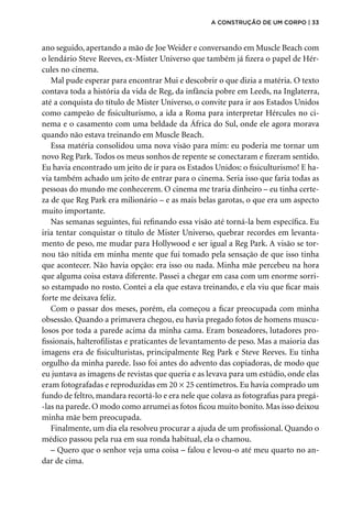 ano seguido, apertando a mão de Joe Weider e conversando em Muscle Beach com
o lendário Steve Reeves, ex-Mister Universo que também já fizera o papel de Hér-
cules no cinema.
Mal pude esperar para encontrar Mui e descobrir o que dizia a matéria. O texto
contava toda a história da vida de Reg, da infância pobre em Leeds, na Ingla­
terra,
até a conquista do título de Mister Universo, o convite para ir aos Estados Unidos
como campeão de fisiculturismo, a ida a Roma para interpretar Hércules no ci-
nema e o casamento com uma beldade da África do Sul, onde ele agora morava
quando não estava treinando em Muscle Beach.
Essa matéria consolidou uma nova visão para mim: eu poderia me tornar um
novo Reg Park. Todos os meus sonhos de repente se conectaram e fizeram sentido.
Eu havia encontrado um jeito de ir para os Estados Unidos: o fisiculturismo! E ha-
via também achado um jeito de entrar para o cinema. Seria isso que faria todas as
pessoas do mundo me conhecerem. O cinema me traria dinheiro – eu tinha certe-
za de que Reg Park era milionário – e as mais belas garotas, o que era um aspecto
muito importante.
Nas semanas seguintes, fui refinando essa visão até torná-la bem específica. Eu
iria tentar conquistar o título de Mister Universo, quebrar recordes em levanta-
mento de peso, me mudar para Hollywood e ser igual a Reg Park. A visão se tor-
nou tão nítida em minha mente que fui tomado pela sensação de que isso tinha
que acontecer. Não havia opção: era isso ou nada. Minha mãe percebeu na hora
que alguma coisa estava diferente. Passei a chegar em casa com um enorme sorri-
so estampado no rosto. Contei a ela que estava treinando, e ela viu que ficar mais
forte me deixava feliz.
Com o passar dos meses, porém, ela começou a ficar preocupada com minha
obsessão. Quando a primavera chegou, eu havia pregado fotos de homens muscu-
losos por toda a parede acima da minha cama. Eram boxeadores, lutadores pro-
fissionais, halterofilistas e praticantes de levantamento de peso. Mas a maioria das
imagens era de fisiculturistas, principalmente Reg Park e Steve Reeves. Eu tinha
orgulho da minha parede. Isso foi antes do advento das copiadoras, de modo que
eu juntava as imagens de revistas que queria e as levava para um estúdio, onde elas
eram fotografadas e reproduzidas em 20 × 25 centímetros. Eu havia comprado um
fundo de feltro, mandara recortá-lo e era nele que colava as fotografias para pregá-
-las na parede. O modo como arrumei as fotos ficou muito bonito. Mas isso deixou
minha mãe bem preocupada.
Finalmente, um dia ela resolveu procurar a ajuda de um profissional. Quando o
médico passou pela rua em sua ronda habitual, ela o chamou.
– Quero que o senhor veja uma coisa – falou e levou-o até meu quarto no an-
dar de cima.
a construção de um corpo | 33
 