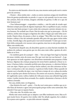 34 | Arnold Schwarzenegger
Eu estava na sala fazendo o dever de casa, mas mesmo assim pude ouvir a maior
parte da conversa.
– Doutor – dizia minha mãe –, todos os outros meninos amigos de Arnold têm
fotos de garotas penduradas na parede, é o que eu vejo quando vou às suas casas.
São cartazes, fotos de revistas, imagens coloridas de garotas. E olhe só o que ele
tem: homens nus!
– Frau Schwarzenegger – respondeu o médico –, não há nada de errado aqui.
Meninos sempre precisam de alguma inspiração. Eles se espelham no pai, e muitas
vezes isso não basta porque é o pai, então eles começam a prestar atenção em ou-
tros homens. Na verdade isso é bom. Não há nada com que se preocupar. – Ele foi
embora, minha mãe enxugou as lágrimas dos olhos e fingiu que nada tinha acon-
tecido. Depois disso, ela passou a dizer às amigas: “Meu filho tem fotos de caras
fortões e atletas e fica tão animado quando olha para eles que agora treina todos
os dias. Arnold, diga a elas quanto peso você está levantando.” É claro que eu tam-
bém tinha começado a ter sucesso com as garotas, mas isso eu não podia compar-
tilhar com minha mãe.
Na primavera daquele ano, ela descobriu quanto as coisas haviam mudado. Eu
acabara de conhecer uma garota que era dois anos mais velha e gostava de ativi-
dades ao ar livre.
– Eu também gosto de acampar! – falei. – Tem um lugar bem legal na fazenda
do nosso vizinho, antes da nossa casa. Por que você não traz sua barraca? – A ga-
rota apareceu na tarde seguinte e nos divertimos montando uma pequena e linda
barraca. Algumas das crianças pequenas do nosso bairro ajudaram a fincar as es-
tacas. A barraca tinha o tamanho perfeito para duas pessoas, e a abertura fechava
com um zíper. Depois que as crianças foram embora, nós dois entramos na bar-
raca e começamos a dar uns amassos. A garota já tinha tirado a blusa quando de
repente ouvi o barulho do zíper e me virei bem a tempo de ver a cabeça da minha
mãe se espichar para dentro da barraca. Ela armou um escarcéu, chamou a garota
de vagabunda e puta e subiu a ladeira de volta para nossa casa soltando fogo pelas
ventas. A pobre menina ficou arrasada. Eu a ajudei a desmontar a barraca e ela foi
embora correndo.
Em casa, minha mãe e eu brigamos.
– Que história foi essa?! – gritei. – Um dia você conta para o médico que eu te-
nho fotos de homens e agora está preocupada porque tenho uma namorada. Não
entendi. É isso que os rapazes fazem.
– Não, não, não. Na minha casa, não.
Minha mãe estava tendo que se adaptar a um filho totalmente novo. Mas eu fi-
quei muito bravo. Só queria viver minha vida! No sábado seguinte, fui à cidade e
fiz as pazes com a garota – os pais dela estavam viajando.
 