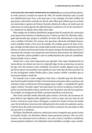 O estágio era uma parte importante da formação na escola profissionalizan-
te onde comecei a estudar no outono de 1962. De manhã tínhamos aula e à tarde
nos espalhávamos por Graz, cada qual para o seu emprego. Era bem melhor do
que passar o dia inteiro sentado em sala de aula. Meus pais sabiam que eu era bom
em matemática e gostava de brincar fazendo cálculos de cabeça, de modo que me
colocaram em um programa de administração e comércio, em vez de encanamen-
to, carpintaria ou algum outro ofício desse tipo.
Meu estágio era na Mayer-Stechbarth, pequena loja de materiais de construção
com quatro funcionários na Neubaustrasse. O dono era Herr Dr. Matscher, advo-
gado aposentado que sempre ia trabalhar de terno. Ele administrava a loja junto
com a mulher, Christine. No começo, tive que fazer sobretudo atividades braçais,
como empilhar lenha e tirar neve da calçada. Na verdade, gostava de fazer entre-
gas: carregar pesadas placas de compensado escada acima até os apartamentos dos
clientes era mais uma forma de treinar. Em pouco tempo, fui chamado para fazer o
inventário do estoque e isso despertou meu interesse pela maneira de administrar
a loja. Aprendi a anotar pedidos e usei os conhecimentos das aulas de contabilida-
de para ajudar com as contas.
Vender foi a coisa mais importante que aprendi. Uma regra fundamental era
nunca deixar um cliente sair sem ter comprado algo. Se isso acontecesse, era prova
de que você não prestava como vendedor. Era preciso vender alguma coisa, nem
que fosse apenas um parafuso. Isso significava usar todo tipo de tática possível. Se
eu não conseguisse vender linóleo para o piso, tentava vender o produto que se
usava para limpar o material.
Fiz amizade com o outro estagiário, Franz Janz, e descobri que nós dois tínha-
mos fascínio pelos Estados Unidos. Conversávamos sem parar sobre o assunto e até
tentamos verter o sobrenome Schwarzenegger para o inglês – o resultado foi “quina
negra”, embora “lavrador negro” seja mais exato. Eu o levei à academia e tentei des-
pertar seu interesse pelos treinos, mas foi em vão. Ele gostava mais de tocar guitarra.
Na verdade, era integrante da Mods, a primeira banda de rock de Graz.
Mas Franz entendia minha obsessão pelos treinos. Certo dia, ele encontrou al-
guns halteres que alguém tinha jogado fora. Levou-os para casa em cima de um
trenó e convenceu o pai a lixar a ferrugem e a pintá-los. Então os levou até minha
casa. Eu transformei uma área sem calefação perto da escada em academia caseira.
A partir desse dia, pude incrementar meus treinos e praticar em casa todos os dias
em que não ia à academia.
Na Mayer-Stechbarth, todos me conheciam como o estagiário que queria ir para
os Estados Unidos. Os Matscher tinham muita paciência conosco. Eles nos ensi-
naram a nos relacionar com os clientes e um com o outro e também a estabelecer
nossos próprios objetivos. Frau Matscher estava decidida a corrigir o que conside-
a construção de um corpo | 35
 