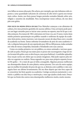 36 | Arnold Schwarzenegger
rava falhas na nossa educação. Ela achava, por exemplo, que não tínhamos sido ex-
postos a uma quantidade suficiente de conversas de alto nível e queria nos tornar
mais cultos. Assim, nos fazia passar longos períodos sentados falando sobre arte,
religião e assuntos da atualidade. Para recompensar nosso esforço, ela nos dava
pão com geleia.
Por volta da mesma época em que Frau Matscher começou a me alimentar de
cultura, tive meu primeiro gostinho do sucesso atlético. Uma cervejaria pode pare-
cer um lugar estranho para se iniciar uma carreira no esporte, mas foi lá que a mi-
nha começou. Era março de 1963, estávamos em Graz e eu, aos 15 anos e meio, fazia
minha primeira apresentação em público usando o uniforme da equipe da acade-
mia: tênis pretos, meias marrons e um macacão escuro de alças finas com o escudo
da academia na frente. Íamos enfrentar levantadores de peso de uma academia ri-
val, e a disputa fazia parte de um espetáculo para 300 ou 400 pessoas, todas sentadas
em volta de mesas compridas, fumando e brindando com suas canecas.
Como era minha primeira vez em público, eu estava animado e nervoso quan-
do subi ao palco. Passei giz nas mãos para os pesos não escorregarem e logo de iní-
cio levantei 68 quilos com os dois braços, meu peso habitual.A multidão aplaudiu.
Essa reação surtiu um efeito que eu jamais imaginara. Mal pude esperar pela mi-
nha vez seguinte no rodízio. Nessa segunda vez, para meu próprio espanto, levan-
tei 84 quilos – 16 a mais do que já tinha conseguido. Algumas pessoas melhoram
seu desempenho diante de uma plateia, outras pioram. Um cara da outra equipe,
que era melhor levantador de peso do que eu, se distraiu com o público e não con-
seguiu fazer seu último levantamento. Ele me disse depois que não fora capaz de
se concentrar tão bem quanto na academia. Comigo aconteceu justamente o con-
trário: o público me deu força e motivação, e meu ego ajudou ainda mais. Desco-
bri que na frente dos outros meu desempenho melhorava muito, muito mesmo.
 