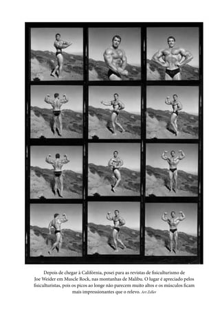 Depois de chegar à Califórnia, posei para as revistas de fisiculturismo de
Joe Weider em Muscle Rock, nas montanhas de Malibu. O lugar é apreciado pelos
fisiculturistas, pois os picos ao longe não parecem muito altos e os músculos ficam
mais impressionantes que o relevo. Art Zeller
 