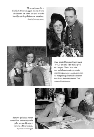 Meus pais, Aurelia e
Gustav Schwarzenegger, no dia de seu
casamento, em 1945. Ele está usando
o uniforme da polícia rural austríaca.
Arquivo Schwarzenegger
Meu irmão Meinhard nasceu em
1946, e um ano e 14 dias depois
eu cheguei. Nossa mãe teve
um trabalho danado com dois
meninos pequenos. Aqui, estamos
na rua principal sem calçamento
em frente à nossa casa em Thal.
Arquivo Schwarzenegger
Sempre gostei de pintar
e desenhar, mesmo quando
tinha apenas 11 anos e
cursava a Hauptschule.
Arquivo Schwarzenegger
 