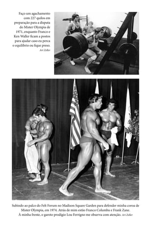 Subindo ao palco do Felt Forum no Madison Square Garden para defender minha coroa de
Mister Olympia, em 1974. Atrás de mim estão Franco Columbu e Frank Zane.
À minha frente, o garoto prodígio Lou Ferrigno me observa com atenção. Art Zeller
Faço um agachamento
com 227 quilos em
preparação para a disputa
do Mister Olympia de
1971, enquanto Franco e
Ken Waller ficam a postos
para ajudar caso eu perca
o equilíbrio ou fique preso.
Art Zeller
 