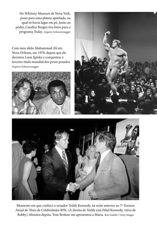 No Whitney Museum de Nova York,
posei para uma plateia apinhada, na
qual só havia lugar em pé. Junto ao
pódio, Candice Bergen tira fotos para o
programa Today. Arquivo Schwarzenegger
Com meu ídolo Muhammad Ali em
Nova Orleans, em 1978, depois que ele
derrotou Leon Spinks e conquistou o
terceiro título mundial dos pesos pesados.
Arquivo Schwarzenegger
Momento em que conheci o senador Teddy Kennedy, na noite anterior ao 7o
Torneio
Anual de Tênis de Celebridades RFK. (À direita de Teddy está Ethel Kennedy, viúva de
Bobby.) Minutos depois, Tom Brokaw me apresentou a Maria. Ron Galella / Getty Images
 