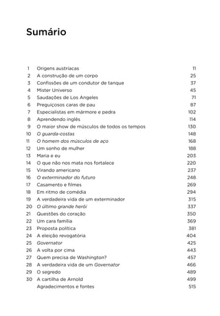 Sumário
1	 Origens austríacas	 11
2	 A construção de um corpo	 25
3	 Confissões de um condutor de tanque	 37
4	 Mister Universo	 45
5	 Saudações de Los Angeles	 71
6	 Preguiçosos caras de pau	 87
7 	 Especialistas em mármore e pedra	 102
8	 Aprendendo inglês	 114
9	 O maior show de músculos de todos os tempos	 130
10	 O guarda-costas	 148
11	 O homem dos músculos de aço	 168
12	 Um sonho de mulher	 188
13	 Maria e eu	 203
14	 O que não nos mata nos fortalece	 220
15	 Virando americano	 237
16	 O exterminador do futuro	 248
17	 Casamento e filmes	 269
18	 Em ritmo de comédia	 294
19	 A verdadeira vida de um exterminador	 315
20	 O último grande herói	 337
21	 Questões do coração	 350
22	 Um cara família	 369
23	 Proposta política	 381
24	 A eleição revogatória	 404
25	 Governator	 425
26	 A volta por cima	 443
27	 Quem precisa de Washington?	 457
28	 A verdadeira vida de um Governator	 466
29	 O segredo	 489
30	 A cartilha de Arnold	 499
	 Agradecimentos e fontes	 515
 