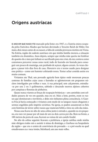 capítulo 1
Origens austríacas
O ano em que nasci foi marcado pela fome: era 1947, e a Áustria estava ocupa-
da pelos Exércitos Aliados que haviam derrotado o Terceiro Reich de Hitler. Em
maio, dois meses antes de eu nascer, a falta de comida provocou motins em Viena.
Na Estíria, região do sudeste austríaco em que minha família morava, a situação
também era dramática. Anos depois, sempre que minha mãe queria me lembrar
de quanto ela e meu pai tinham se sacrificado para me criar, ela me contava como
costumava percorrer nossa zona rural, indo de fazenda em fazenda para conse-
guir um pouco de manteiga, um punhado de açúcar, alguns cereais. Às vezes che-
gava a passar três dias fora de casa. Hamstern era o termo usado para designar
essa prática – como um hamster coletando nozes. Tentar achar comida assim era
muito comum.
Vivíamos em Thal, um povoado agrícola bem típico onde moravam poucas
centenas de famílias cujas casas e fazendas se aglomeravam em pequenos nú­
cleos interligados por trilhas e ruas. A rua principal, sem calçamento, estendia-
-se por uns 2 ou 3 quilômetros, subindo e descendo morros alpinos cobertos
por campinas e florestas de pinheiros.
Quase nunca víamos as forças de ocupação britânicas – um caminhão com sol-
dados passava de vez em quando, mas era só. Mais a leste, porém, eram os rus-
sos que dominavam o território, e deles nós tínhamos plena consciência. A Guer-
ra Fria já havia começado e vivíamos com medo de os tanques russos chegarem e
sermos engolidos pelo império soviético. Na igreja, os padres assustavam os fiéis
com histórias de terror sobre russos que matavam bebês a tiros no colo das mães.
Nossa casa ficava no alto de uma colina junto à estrada e, quando eu era peque-
no, era raro ver passar por ali mais de um ou dois carros por dia. Bem na frente, a
100 metros da porta de casa, ficavam as ruínas de um castelo feudal.
No alto da colina seguinte ficavam a prefeitura, a igreja católica onde minha
mãe obrigava todos nós a assistir à missa de domingo, a Gasthaus ou hospedaria
da região – que era o centro de convivência do povoado – e a pré-escola na qual
estudávamos eu e meu irmão, Meinhard, um ano mais velho.
 