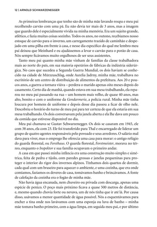12 | Arnold Schwarzenegger
As primeiras lembranças que tenho são de minha mãe lavando roupa e meu pai
recolhendo carvão com uma pá. Eu não devia ter mais de 3 anos, mas a imagem
que guardo dele é especialmente vívida na minha memória. Era um sujeito grande,
atlético, e fazia muitas coisas sozinho. Todos os anos, no outono, recebíamos nosso
estoque de carvão para o inverno, um carregamento trazido de caminhão e despe-
jado em uma pilha em frente à casa, e nesse dia específico do qual me lembro meu
pai deixou que Meinhard e eu ajudássemos a levar o carvão para o porão de casa.
Nós sempre ficávamos muito orgulhosos de ser seus assistentes.
Tanto meu pai quanto minha mãe vinham de famílias da classe trabalhadora
mais ao norte do país, em sua maioria operários de fábricas da indústria siderúr-
gica. No caos que sucedeu a Segunda Guerra Mundial, os dois haviam se conhe-
cido na cidade de Mürzzuschlag, onde Aurelia Jadrny, minha mãe, trabalhava no
escritório de um centro de distribuição de alimentos da prefeitura. Aos 20 e pou-
cos anos, a guerra a tornara viúva – perdera o marido apenas oito meses depois do
casamento. Certo dia de manhã, quando estava em sua mesa trabalhando, ela repa-
rou no meu pai passando na rua – um homem mais velho, de quase 40 anos, mas
alto, bonito e com o uniforme da Gendarmerie, a polícia rural. Minha mãe tinha
loucura por homens de uniforme e depois desse dia passou a ficar de olho nele.
Descobriu o horário do turno de meu pai para ter certeza de que ela estaria em sua
mesa trabalhando. Os dois conversavam pela janela aberta e ela lhe dava um pouco
da comida que estivesse disponível no dia.
Meu pai chamava-se Gustav Schwarzenegger. Os dois se casaram em 1945, ele
com 38 anos, ela com 23. Ele foi transferido para Thal e encarregado de liderar um
grupo de quatro agentes responsáveis pelo povoado e seus arredores. O salário mal
dava para viver, mas o emprego lhe oferecia uma casa para morar: o antigo refúgio
do guarda florestal, ou Forsthaus. O guarda florestal, Forstmeister, morava no tér-
reo, enquanto o Inspektor e sua família ocupavam o primeiro andar.
A casa em que passei minha infância era uma construção muito simples e simé-
trica, feita de pedra e tijolo, com paredes grossas e janelas pequeninas para pro-
teger o interior do rigor dos invernos alpinos. Tínhamos dois quartos de dormir,
cada qual com um braseiro para aquecer o ambiente, e uma cozinha, que era onde
comíamos, fazíamos os deveres de casa, tomávamos banho e brincávamos. A fonte
de calefação da cozinha era o fogão de minha mãe.
Não havia água encanada, nem chuveiro ou privada com descarga, apenas uma
espécie de penico. O poço mais próximo ficava a quase 500 metros de distância,
e, mesmo quando chovia forte ou nevava, um de nós tinha que ir até lá. Por causa
disso, usávamos a menor quantidade de água possível. Nós a esquentávamos para
encher a tina onde nos lavávamos com uma esponja ou luva de banho – minha
mãe tomava banho primeiro, com a água limpa, em seguida meu pai, e por último
 