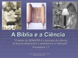A Bíblia e a Ciência   “ O temor do SENHOR é o princípio da ciência; os loucos desprezam a sabedoria e a instrução”.  Provérbios 1:7 Pr Ivair Augusto - Dist. ARF - USeB -  DSA Farmacêutico Bioquímico 