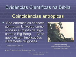 Coincidências antrópicas "São enormes as chances contra um Universo como o nosso surgindo de algo como o Big Bang. ... Acho que existem implicações claramente religiosas."    Citado em Ian Barbour,  When Science Meets Religion , pág. 58 .  Evidências Científicas na Bíblia Stephewn Hawking ,  cientista da Universidade de Cambridge – Inglaterra Pr Ivair Augusto - Dist. ARF - USeB -  DSA Farmacêutico Bioquímico 