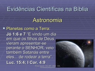 Astronomia Planetas como a Terra : Jó 1:6 e 7  “E vindo um dia em que os filhos de Deus vieram apresentar-se perante o SENHOR, veio também Satanás entre eles... de rodear a terra”.  Luc. 15:4; I Cor. 4:9 Evidências Científicas na Bíblia Pr Ivair Augusto - Dist. ARF - USeB -  DSA Farmacêutico Bioquímico 