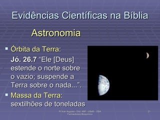 Evidências Científicas na Bíblia Astronomia Órbita da Terra : Jó. 26.7  “Ele [Deus] estende o norte sobre o vazio; suspende a Terra sobre o nada...”. Massa da Terra:  sextilhões de toneladas  Pr Ivair Augusto - Dist. ARF - USeB -  DSA Farmacêutico Bioquímico 