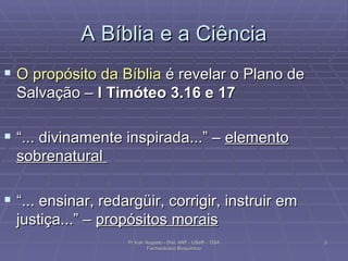 A Bíblia e a Ciência O propósito da Bíblia  é revelar o Plano de Salvação –  I Timóteo 3.16 e 17 “ ... divinamente inspirada...” –  elemento sobrenatural  “ ... ensinar, redargüir, corrigir, instruir em justiça...” –  propósitos morais   Pr Ivair Augusto - Dist. ARF - USeB -  DSA Farmacêutico Bioquímico 