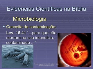 Evidências Científicas na Bíblia Microbiologia Conceito de contaminação: Lev. 15.41  “...para que não morram na sua imundícia, contaminado ...”  Pr Ivair Augusto - Dist. ARF - USeB -  DSA Farmacêutico Bioquímico 