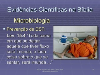 Evidências Científicas na Bíblia Microbiologia Prevenção de DST: Lev. 15.4  “Toda cama em que se deitar aquele que tiver fluxo será imunda; e toda coisa sobre o que se sentar, será imunda ...” Pr Ivair Augusto - Dist. ARF - USeB -  DSA Farmacêutico Bioquímico 