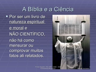 A Bíblia e a Ciência Por ser um livro de  natureza espiritual  e moral  e  NÃO CIENTÍFICO,  não há como mensurar ou comprovar muitos fatos ali relatados. Pr Ivair Augusto - Dist. ARF - USeB -  DSA Farmacêutico Bioquímico 
