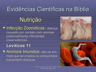Evidências Científicas na Bíblia Nutrição Infecção Zoonóticas:  doença causada por contato com animais potencialmente infectantes (reservatórios). Levíticos 11 Animais Imundos:  são os ani-mais que se criados ou consumidos transmitem doenças. Pr Ivair Augusto - Dist. ARF - USeB -  DSA Farmacêutico Bioquímico 