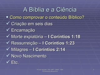 A Bíblia e a Ciência Como comprovar o conteúdo Bíblico? Criação em seis dias Encarnação Morte expiatória –  I  Coríntios 1:18   Ressurreição –  I Coríntios 1:23   Milagres –  I Coríntios 2:14   Novo Nascimento  Etc. Pr Ivair Augusto - Dist. ARF - USeB -  DSA Farmacêutico Bioquímico 