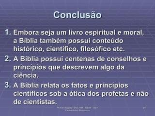Conclusão Embora seja um livro espiritual e moral, a Bíblia também possui conteúdo histórico, científico, filosófico etc. A Bíblia possui centenas de conselhos e princípios que descrevem algo da ciência. A Bíblia relata os fatos e princípios científicos sob a ótica dos profetas e não de cientistas. Pr Ivair Augusto - Dist. ARF - USeB -  DSA Farmacêutico Bioquímico 