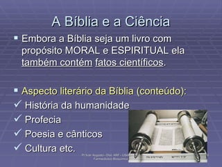 A Bíblia e a Ciência Embora a Bíblia seja um livro com propósito MORAL e ESPIRITUAL ela  também contém   fatos científicos . Aspecto literário da Bíblia (conteúdo): História da humanidade  Profecia Poesia e cânticos Cultura etc.  Pr Ivair Augusto - Dist. ARF - USeB -  DSA Farmacêutico Bioquímico 