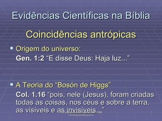 Coincidências antrópicas Origem do universo: Gen. 1:2  “E disse Deus: Haja luz...” A Teoria do “Bosón de Higgs” Col. 1.16  “pois, nele (Jesus), foram criadas todas as coisas, nos céus e sobre a terra, as visíveis e as  invisíveis ...”  Evidências Científicas na Bíblia Pr Ivair Augusto - Dist. ARF - USeB -  DSA Farmacêutico Bioquímico 