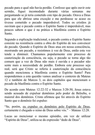 pecado para o qual não havia perdão. Confesso que após ouvir este
sermão, fiquei incomodado durante várias semanas me
perguntando se já teria cometido este tipo de pecado. Orava a Deus
para que ele abrisse uma exceção e me perdoasse se acaso eu
tivesse cometido o pecado imperdoável. Todos os cristãos já
ouviram que o pecado contra o Espírito Santo é imperdoável, mas
poucos sabem o que é na prática a blasfêmia contra o Espírito
Santo.
Segundo a explicação tradicional, o pecado contra o Espírito Santo
consiste na resistência contra a obra do Espírito de nos convencer
do pecado. Quando o Espírito de Deus atua em nossa consciência,
mostrando um pecado, e resistimos à voz de Deus, então esta voz
tende a diminuir. Chamamos popularmente este processo de
cauterização da consciência, ou seja, o pecado se torna algo tão
comum que a voz de Deus não mais é ouvida e o pecador não
sente mais a necessidade de perdão. Embora este processo seja
real, será que Cristo se referia à cauterização da consciência
quando mencionou a blasfêmia contra o Espírito Santo? Para
respondermos a esta questão vamos analisar o contexto de Mateus
12 e também de Marcos 3, os dois capítulos que mencionam o
pecado da blasfêmia contra o Espírito Santo.
De acordo com Mateus 12:22-32 e Marcos 3:20-30, Jesus estava
sendo acusado de expulsar demônios pelo poder de Belzebu, o
maioral dos demônios. Cristo afirmou que foi através do Espírito
Santo que o demônio foi expulso:
“Se, porém, eu expulso os demônios pelo Espírito de Deus,
certamente é chegado o reino de Deus sobre vós.” – Mateus 12:28.
Lucas ao mencionar o mesmo episódio, em vez de utilizar
“Espírito de Deus”, utiliza-se da expressão “dedo de Deus”.

 
