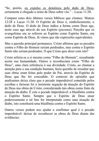 “Se, porém, eu expulso os demônios pelo dedo de Deus,
certamente é chegado o reino de Deus sobre vós.” – Lucas 11:20.
Compare estes dois últimos versos bíblicos que citamos: Mateus
12:28 e Lucas 11:20. O Espírito de Deus é, simbolicamente, o
dedo de Deus. O dedo de Deus indica a forma como Deus age,
neste caso age através do seu Espírito (pneuma). Perceba que os
evangelistas ora se referem ao Espírito como Espírito Santo, ora
como Espírito de Deus. Já vimos que são expressões equivalentes.
Mas a questão principal permanece. Cristo afirmou que os pecados
contra o Filho do Homem seriam perdoados, mas contra o Espírito
Santo não seriam perdoados. O que Cristo quis dizer com isto?
Cristo referia-se a si mesmo como “Filho do Homem”, ressaltando
assim sua humanidade. Outros o reconheciam como “Filho de
Deus”, uma clara referência à sua divindade. Cristo, ao chamar a
atenção para a sua condição humana, fazia questão de ressaltar que
suas obras eram feitas pelo poder do Pai, através do Espírito de
Deus que lhe foi concedido. O contexto do episódio que
analisamos deixa claro que o pecado imperdoável cometido pelos
escribas e fariseus foi a insistente negação da atuação do Espírito
de Deus nas obras de Cristo, considerando tais obras como fruto da
atuação do diabo. É este o pecado imperdoável: a blasfêmia contra
o Espírito Santo. Sempre que o Espírito de Deus atuar
poderosamente e tal fato for interpretado como uma atuação do
diabo, isto constituirá uma blasfêmia contra o Espírito Santo.
Outros versos podem nos ajudar a confirmar qual é o pecado
imperdoável: deixar de reconhecer as obras de Deus diante das
evidências:

 