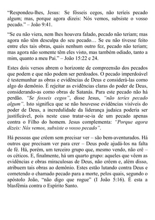 “Respondeu-lhes, Jesus: Se fôsseis cegos, não teríeis pecado
algum; mas, porque agora dizeis: Nós vemos, subsiste o vosso
pecado.” – João 9:41.
“Se eu não viera, nem lhes houvera falado, pecado não teriam; mas
agora não têm desculpa do seu pecado… Se eu não tivesse feito
entre eles tais obras, quais nenhum outro fez, pecado não teriam;
mas agora não somente têm eles visto, mas também odiado, tanto a
mim, quanto a meu Pai.” – João 15:22 e 24.
Estes dois versos abrem o horizonte de compreensão dos pecados
que podem e que não podem ser perdoados. O pecado imperdoável
é testemunhar as obras e evidências de Deus e considerá-las como
algo do demônio. É rejeitar as evidências claras do poder de Deus,
considerando-as como obras de Satanás. Para este pecado não há
perdão. “Se fosseis cegos”, disse Jesus, “não teríes pecado
algum”. Isto significa que se não houvesse evidências visíveis do
poder de Deus, a incredulidade da liderança judaica poderia ser
justificável, pois neste caso tratar-se-ia de um pecado apenas
contra o Filho do homem. Jesus complementa: “Porque agora
dizeis: Nós vemos, subsiste o vosso pecado”.
Há pessoas que crêem sem precisar ver – são bem-aventurados. Há
outros que precisam ver para crer – Deus pode ajudá-los na falta
de fé. Há, porém, um terceiro grupo que, mesmo vendo, não crê –
os céticos. E, finalmente, há um quarto grupo: aqueles que vêem as
evidências e obras miraculosas de Deus, não crêem e, além disso,
atribuem tais obras ao demônio. Estes estão lutando contra Deus e
cometendo o chamado pecado para a morte, pelos quais, segundo o
apóstolo João, “não digo que rogue” (I João 5:16). É esta a
blasfêmia contra o Espírito Santo.

 