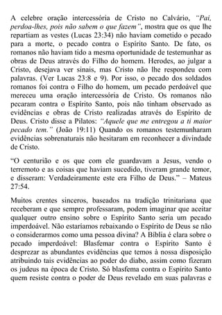 A celebre oração intercessória de Cristo no Calvário, “Pai,
perdoa-lhes, pois não sabem o que fazem”, mostra que os que lhe
repartiam as vestes (Lucas 23:34) não haviam cometido o pecado
para a morte, o pecado contra o Espírito Santo. De fato, os
romanos não haviam tido a mesma oportunidade de testemunhar as
obras de Deus através do Filho do homem. Herodes, ao julgar a
Cristo, desejava ver sinais, mas Cristo não lhe respondeu com
palavras. (Ver Lucas 23:8 e 9). Por isso, o pecado dos soldados
romanos foi contra o Filho do homem, um pecado perdoável que
mereceu uma oração intercessória de Cristo. Os romanos não
pecaram contra o Espírito Santo, pois não tinham observado as
evidências e obras de Cristo realizadas através do Espírito de
Deus. Cristo disse a Pilatos: “Aquele que me entregou a ti maior
pecado tem.” (João 19:11) Quando os romanos testemunharam
evidências sobrenaturais não hesitaram em reconhecer a divindade
de Cristo.
“O centurião e os que com ele guardavam a Jesus, vendo o
terremoto e as coisas que haviam sucedido, tiveram grande temor,
e disseram: Verdadeiramente este era Filho de Deus.” – Mateus
27:54.
Muitos crentes sinceros, baseados na tradição trinitariana que
receberam e que sempre professaram, podem imaginar que aceitar
qualquer outro ensino sobre o Espírito Santo seria um pecado
imperdoável. Não estaríamos rebaixando o Espírito de Deus se não
o considerarmos como uma pessoa divina? A Bíblia é clara sobre o
pecado imperdoável: Blasfemar contra o Espírito Santo é
desprezar as abundantes evidências que temos à nossa disposição
atribuindo tais evidências ao poder do diabo, assim como fizeram
os judeus na época de Cristo. Só blasfema contra o Espírito Santo
quem resiste contra o poder de Deus revelado em suas palavras e

 