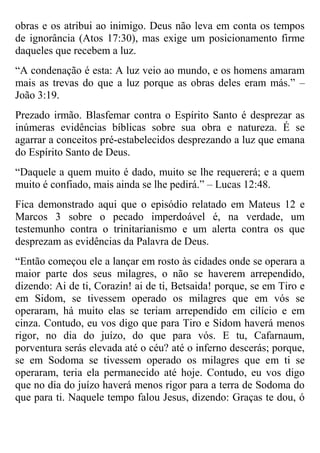obras e os atribui ao inimigo. Deus não leva em conta os tempos
de ignorância (Atos 17:30), mas exige um posicionamento firme
daqueles que recebem a luz.
“A condenação é esta: A luz veio ao mundo, e os homens amaram
mais as trevas do que a luz porque as obras deles eram más.” –
João 3:19.
Prezado irmão. Blasfemar contra o Espírito Santo é desprezar as
inúmeras evidências bíblicas sobre sua obra e natureza. É se
agarrar a conceitos pré-estabelecidos desprezando a luz que emana
do Espírito Santo de Deus.
“Daquele a quem muito é dado, muito se lhe requererá; e a quem
muito é confiado, mais ainda se lhe pedirá.” – Lucas 12:48.
Fica demonstrado aqui que o episódio relatado em Mateus 12 e
Marcos 3 sobre o pecado imperdoável é, na verdade, um
testemunho contra o trinitarianismo e um alerta contra os que
desprezam as evidências da Palavra de Deus.
“Então começou ele a lançar em rosto às cidades onde se operara a
maior parte dos seus milagres, o não se haverem arrependido,
dizendo: Ai de ti, Corazin! ai de ti, Betsaida! porque, se em Tiro e
em Sidom, se tivessem operado os milagres que em vós se
operaram, há muito elas se teriam arrependido em cilício e em
cinza. Contudo, eu vos digo que para Tiro e Sidom haverá menos
rigor, no dia do juízo, do que para vós. E tu, Cafarnaum,
porventura serás elevada até o céu? até o inferno descerás; porque,
se em Sodoma se tivessem operado os milagres que em ti se
operaram, teria ela permanecido até hoje. Contudo, eu vos digo
que no dia do juízo haverá menos rigor para a terra de Sodoma do
que para ti. Naquele tempo falou Jesus, dizendo: Graças te dou, ó

 