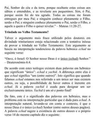Pai, Senhor do céu e da terra, porque ocultaste estas coisas aos
sábios e entendidos, e as revelaste aos pequeninos. Sim, ó Pai,
porque assim foi do teu agrado. Todas as coisas me foram
entregues por meu Pai; e ninguém conhece plenamente o Filho,
senão o Pai; e ninguém conhece plenamente o Pai, senão o Filho, e
aquele a quem o Filho o quiser revelar.” – Mateus 11:20-27.
Trindade no Velho Testamento?
Talvez o argumento mais fraco utilizado pelos doutores em
divindade trinitarianos esteja relacionado com a tentativa inócua
de provar a trindade no Velho Testamento. Este argumento se
baseia na interpretação tendenciosa da palavra hebraica echad no
seguinte verso:
“Ouve, ó Israel: O Senhor nosso Deus é o único (echad) Senhor.”
– Deuteronômio 6:4.
De acordo com estes teólogos existem duas palavras em hebraico
que significam “único”: echad e yachid. A diferença entre elas é
que echad significa “um (entre outros)”. Isto significa que quando
falamos echad estamos nos referindo a um único ser mas existem
outros, ou seja, a possibilidade de haver outros é inerente em
echad. Já a palavra yachid é usada para designar um ser
exclusivamente único. Yachid é um só e ponto final!
De fato, este é o significado das palavras em hebraico, mas o
problema está na interpretação particular que é dada para echad. A
interpretação natural, levando-se em conta o contexto, é que o
nosso Deus é o único (echad) Senhor (entre outros deuses pagãos).
A palavra echad sugere a existência de outros deuses e o próprio
verso 14 do mesmo capítulo diz o seguinte:

 