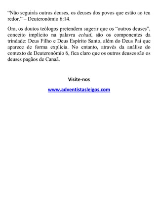 “Não seguirás outros deuses, os deuses dos povos que estão ao teu
redor.” – Deuteronômio 6:14.
Ora, os doutos teólogos pretendem sugerir que os “outros deuses”,
conceito implícito na palavra echad, são os componentes da
trindade: Deus Filho e Deus Espírito Santo, além do Deus Pai que
aparece de forma explícia. No entanto, através da análise do
contexto de Deuteronômio 6, fica claro que os outros deuses são os
deuses pagãos de Canaã.

Visite-nos
www.adventistasleigos.com

 