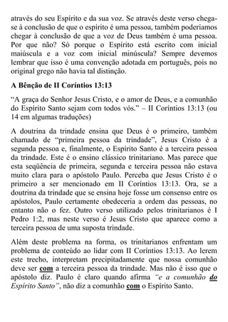 através do seu Espírito e da sua voz. Se através deste verso chegase à conclusão de que o espírito é uma pessoa, também poderíamos
chegar à conclusão de que a voz de Deus também é uma pessoa.
Por que não? Só porque o Espírito está escrito com inicial
maiúscula e a voz com inicial minúscula? Sempre devemos
lembrar que isso é uma convenção adotada em português, pois no
original grego não havia tal distinção.
A Bênção de II Coríntios 13:13
“A graça do Senhor Jesus Cristo, e o amor de Deus, e a comunhão
do Espírito Santo sejam com todos vós.” – II Coríntios 13:13 (ou
14 em algumas traduções)
A doutrina da trindade ensina que Deus é o primeiro, também
chamado de “primeira pessoa da trindade”, Jesus Cristo é a
segunda pessoa e, finalmente, o Espírito Santo é a terceira pessoa
da trindade. Este é o ensino clássico trinitariano. Mas parece que
esta seqüência de primeira, segunda e terceira pessoa não estava
muito clara para o apóstolo Paulo. Perceba que Jesus Cristo é o
primeiro a ser mencionado em II Coríntios 13:13. Ora, se a
doutrina da trindade que se ensina hoje fosse um consenso entre os
apóstolos, Paulo certamente obedeceria a ordem das pessoas, no
entanto não o fez. Outro verso utilizado pelos trinitarianos é I
Pedro 1:2, mas neste verso é Jesus Cristo que aparece como a
terceira pessoa de uma suposta trindade.
Além deste problema na forma, os trinitarianos enfrentam um
problema de conteúdo ao lidar com II Coríntios 13:13. Ao lerem
este trecho, interpretam precipitadamente que nossa comunhão
deve ser com a terceira pessoa da trindade. Mas não é isso que o
apóstolo diz. Paulo é claro quando afirma “e a comunhão do
Espírito Santo”, não diz a comunhão com o Espírito Santo.

 