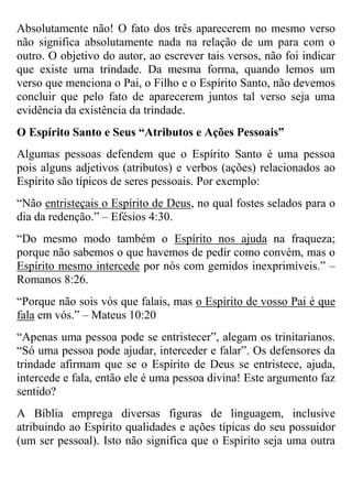 Absolutamente não! O fato dos três aparecerem no mesmo verso
não significa absolutamente nada na relação de um para com o
outro. O objetivo do autor, ao escrever tais versos, não foi indicar
que existe uma trindade. Da mesma forma, quando lemos um
verso que menciona o Pai, o Filho e o Espírito Santo, não devemos
concluir que pelo fato de aparecerem juntos tal verso seja uma
evidência da existência da trindade.
O Espírito Santo e Seus “Atributos e Ações Pessoais”
Algumas pessoas defendem que o Espírito Santo é uma pessoa
pois alguns adjetivos (atributos) e verbos (ações) relacionados ao
Espírito são típicos de seres pessoais. Por exemplo:
“Não entristeçais o Espírito de Deus, no qual fostes selados para o
dia da redenção.” – Efésios 4:30.
“Do mesmo modo também o Espírito nos ajuda na fraqueza;
porque não sabemos o que havemos de pedir como convém, mas o
Espírito mesmo intercede por nós com gemidos inexprimíveis.” –
Romanos 8:26.
“Porque não sois vós que falais, mas o Espírito de vosso Pai é que
fala em vós.” – Mateus 10:20
“Apenas uma pessoa pode se entristecer”, alegam os trinitarianos.
“Só uma pessoa pode ajudar, interceder e falar”. Os defensores da
trindade afirmam que se o Espírito de Deus se entristece, ajuda,
intercede e fala, então ele é uma pessoa divina! Este argumento faz
sentido?
A Bíblia emprega diversas figuras de linguagem, inclusive
atribuindo ao Espírito qualidades e ações típicas do seu possuidor
(um ser pessoal). Isto não significa que o Espírito seja uma outra

 