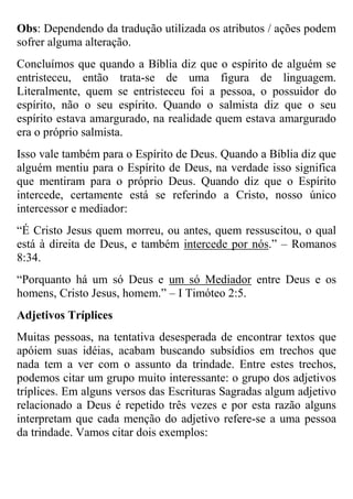 Obs: Dependendo da tradução utilizada os atributos / ações podem
sofrer alguma alteração.
Concluímos que quando a Bíblia diz que o espírito de alguém se
entristeceu, então trata-se de uma figura de linguagem.
Literalmente, quem se entristeceu foi a pessoa, o possuidor do
espírito, não o seu espírito. Quando o salmista diz que o seu
espírito estava amargurado, na realidade quem estava amargurado
era o próprio salmista.
Isso vale também para o Espírito de Deus. Quando a Bíblia diz que
alguém mentiu para o Espírito de Deus, na verdade isso significa
que mentiram para o próprio Deus. Quando diz que o Espírito
intercede, certamente está se referindo a Cristo, nosso único
intercessor e mediador:
“É Cristo Jesus quem morreu, ou antes, quem ressuscitou, o qual
está à direita de Deus, e também intercede por nós.” – Romanos
8:34.
“Porquanto há um só Deus e um só Mediador entre Deus e os
homens, Cristo Jesus, homem.” – I Timóteo 2:5.
Adjetivos Tríplices
Muitas pessoas, na tentativa desesperada de encontrar textos que
apóiem suas idéias, acabam buscando subsídios em trechos que
nada tem a ver com o assunto da trindade. Entre estes trechos,
podemos citar um grupo muito interessante: o grupo dos adjetivos
tríplices. Em alguns versos das Escrituras Sagradas algum adjetivo
relacionado a Deus é repetido três vezes e por esta razão alguns
interpretam que cada menção do adjetivo refere-se a uma pessoa
da trindade. Vamos citar dois exemplos:

 