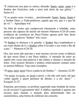 “E clamavam uns para os outros, dizendo: Santo, santo, santo é o
Senhor dos Exércitos; toda a terra está cheia da sua glória.” –
Isaías 6:3.
“E os quatro seres viventes… proclamando: Santo, Santo, Santo é
o Senhor Deus, o Todo-poderoso, aquele que era, que é e que há
de vir.” – Apocalipse 4:8.
Na falta de textos que comprovem claramente a trindade, estas
pessoas são capazes de incluir até mesmo Números 6:24-26 como
evidência da existência do Deus-Triúno apenas pelo fato deste
texto citar a palavra “Senhor” três vezes:
“O Senhor te abençoe e te guarde; o Senhor faça resplandecer o
seu rosto diante de ti; o Senhor sobre ti levante o seu rosto e lhe dê
a paz.” – Números 6:24-26.
Ora, tais texto não provam e nem mesmo servem como evidência
de que nosso Deus é um Deus tríplice. A intenção do autor ao
repetir três vezes uma palavra é dar ênfase e chamar a atenção do
leitor. Este recurso literário é prática relativamente comum entre
os autores bíblicos. Veja estes exemplos:
“Ó terra, terra, terra! Ouve a palavra do Senhor.” – Jeremias 22:29.
“Ao revés, ao revés, ao revés a porei, e ela não será mais, até que
venha aquele a quem pertence de direito, e a ele darei.” –
Ezequiel 21:27.
Estariam, porventura, os profetas sugerindo uma trindade de terras
ou de revezes? Logicamente não! A tríplice repetição é apenas um
recurso para chamar a atenção para determinado fato ou
característica, uma forma de enfatizar um conceito.

 