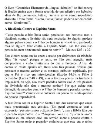 O livro “Gramática Elementar da Língua Hebraica” de Hollenberg
& Budde ensina que a forma repetida de um adjetivo em hebraico
além de lhe comunicar ênfase, também serve como superlativo
absoluto. Desta forma, “Santo, Santo, Santo” poderia ser entendido
como “Santíssimo”.
A Blasfêmia Contra o Espírito Santo
“Todo pecado e blasfêmia serão perdoados aos homens; mas a
blasfêmia contra o Espírito não será perdoada. Se alguém proferir
alguma palavra contra o Filho do homem ser-lhe-á isso perdoado;
mas se alguém falar contra o Espírito Santo, não lhe será isso
perdoado, nem neste mundo nem no porvir.” – Mateus 12:31 e 32.
Este é outro texto que às vezes é usado por defensores da trindade.
Digo “às vezes” porque o texto, se lido com atenção, mais
compromete a visão trinitariana do que a favorece. Afinal de
contas se existe apenas um Deus com três pessoas divinas que
possuem o mesmo caráter e os mesmos atributos espirituais, por
que o Pai é rico em misericórdias (Êxodo 34:6), o Filho é
perdoador (Lucas 7:48 e 49), mas a terceira pessoa da trindade é
implacável, ou seja, não tolera pecados contra ela? A três pessoas
da divindade não têm o mesmo caráter? Por que existe esta
distinção de pecados contra o Filho do homem e pecados contra o
Espírito Santo? Vamos tentar entender um pouco mais esta questão
do pecado imperdoável.
A blasfêmia contra o Espírito Santo é um dos assuntos que causa
mais preocupação nos cristãos. (Em geral costuma-se usar a
expressão “pecado contra o Espírito Santo”, mas a Bíblia fala que
o pecado imperdoável é a “blasfêmia contra o Espírito Santo”).
Quando eu era criança ouvi um sermão sobre o pecado contra o
Espírito Santo onde o pregador enfatizava que este era o único

 