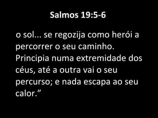Salmos 19:5-6  o sol... se regozija como herói a percorrer o seu caminho. Principia numa extremidade dos céus, até a outra vai o seu percurso; e nada escapa ao seu calor.” 