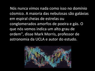 Nós nunca vimos nada como isso no domínio cósmico. A maioria das nebulosas são galáxias em espiral cheias de estrelas ou conglomerados amorfos de poeira e gás. O que nós vemos indica um alto grau de ordem", disse Mark Morris, professor de astronomia da UCLA e autor do estudo. 