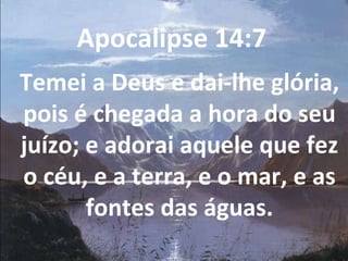 Apocalipse 14:7  Temei a Deus e dai-lhe glória, pois é chegada a hora do seu juízo; e adorai aquele que fez o céu, e a terra, e o mar, e as fontes das águas. 
