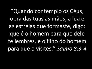 ” Quando contemplo os Céus, obra das tuas as mãos, a lua e as estrelas que formaste, digo: que é o homem para que dele te lembres, e o filho do homem para que o visites.”  Salmo 8:3-4 