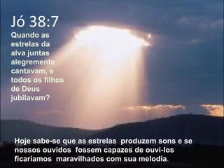 Jó 38:7  Quando as estrelas da alva juntas alegremente cantavam, e todos os filhos de Deus jubilavam? Hoje sabe-se que as estrelas  produzem sons e se nossos ouvidos  fossem capazes de ouvi-los ficaríamos  maravilhados com sua melodia . 