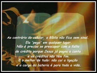 Ao contrário do celular, a Bíblia não fica sem sinal.  Ela 'pega' em qualquer lugar. Não é preciso se preocupar com a falta  de crédito porque Jesus já pagou a conta  e os créditos não têm fim. E o melhor de tudo: não cai a ligação  e a carga da bateria é para toda a vida. 