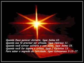 Quando Deus parecer distante, ligue Salmo 63. Quando sua fé precisar ser ativada, ligue Hebreus 11.  Quando você estiver solitário e com medo, ligue Salmo 23.  Quando você for áspero e crítico, ligue 1 Coríntios 13. Para saber o segredo da felicidade, ligue Colossenses 3:12-17. 