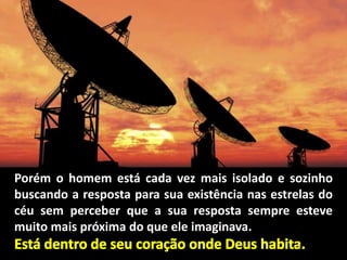 Porém o homem está cada vez mais isolado e sozinho
buscando a resposta para sua existência nas estrelas do
céu sem perceber que a sua resposta sempre esteve
muito mais próxima do que ele imaginava.
 