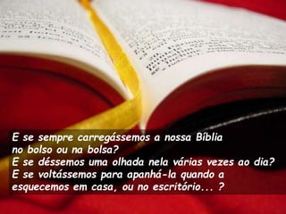 E se sempre carregássemos a nossa Bíblia
no bolso ou na bolsa?
E se déssemos uma olhada nela várias vezes ao dia?
E se voltássemos para apanhá-la quando a
esquecemos em casa, ou no escritório... ?
 