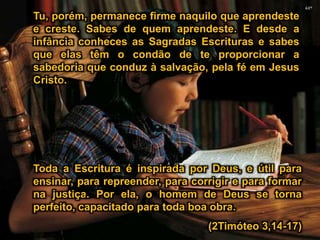 Tu, porém, permanece firme naquilo que aprendeste
e creste. Sabes de quem aprendeste. E desde a
infância conheces as Sagradas Escrituras e sabes
que elas têm o condão de te proporcionar a
sabedoria que conduz à salvação, pela fé em Jesus
Cristo.
Toda a Escritura é inspirada por Deus, e útil para
ensinar, para repreender, para corrigir e para formar
na justiça. Por ela, o homem de Deus se torna
perfeito, capacitado para toda boa obra.
(2Timóteo 3,14-17)
 