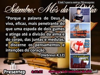 domingo, 4 de setembro de 2016
“Porque a palavra de Deus é
viva, eficaz, mais penetrante do
que uma espada de dois gumes
e atinge até a divisão da alma e
do corpo, das juntas e medulas,
e discerne os pensamentos e
intenções do coração.
(Hebreus 4,12)
4:11:51
Link’s para outras Mensagens
 