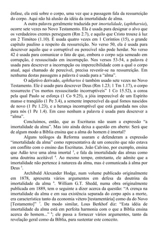 ênfase, ela está sobre o corpo, uma vez que a passagem fala da ressurreição
do corpo. Aqui não há alusão da idéia da imortalidade de alma.
A outra palavra geralmente traduzida por imortalidade, (aphtharsia),
ocorre sete vezes no Novo Testamento. Ela é usada para designar o alvo que
os verdadeiros crentes perseguem (Rm 2.7), e aquilo que Cristo trouxe à luz
em 2 Timóteo (1.10). É usada quatro vezes em 1 Coríntios (15), o grande
capítulo paulino a respeito da ressurreição. No verso 50, ela é usada para
descrever aquilo que o corruptível ou perecível não pode herdar. No verso
42 é usada para comunicar o fato de que, embora o corpo seja semeado em
corrupção, é ressuscitado em incorrupção. Nos versos 53-54, a palavra é
usada para descrever a incorrupção ou imperecibilidade com a qual o corpo
atual, aqui chamado de perecível, precisa revestir-se na ressurreição. Em
nenhuma destas passagens a palavra é usada para a “alma”.
O adjetivo derivado, aphthartos é também usado sete vezes no Novo
Testamento. Ele é usado para descrever Deus (Rm 1.23; 1 Tm 1.17), o corpo
ressurrecto (“os mortos ressuscitarão incorruptíveis” 1 Co 15.52), a coroa
pela qual Paulo se esforça (1 Co 9.25), a jóia imperecível de um Espírito
manso e tranqüilo (1 Pe 3.4), a semente imperecível da qual fomos nascidos
de novo (1 Pe 1.23), e a herança incorruptível que está guardada nos céus
para nós (1 Pe 1.4). Em caso nenhum a palavra é usada para descrever a
“alma”.
Concluímos, então, que as Escrituras não usam a expressão “a
imortalidade da alma”. Mas isto ainda deixa a questão em aberto: Será que
de algum modo a Bíblia ensina que a alma do homem é imortal?
Alguns teólogos da Reforma usaram e defenderam a expressão
“imortalidade da alma” como representativa de um conceito que não estava
em conflito com o ensino das Escrituras. João Calvino, por exemplo, ensina
que Adão teve uma alma imortal 3
, e fala da imortalidade das almas como
uma doutrina aceitável 4
. Ao mesmo tempo, entretanto, ele admite que a
imortalidade não pertence à natureza da alma, mas é comunicada à alma por
Deus 5
.
Archibald Alexander Hodge, num volume publicado originalmente
em 1878, apresenta vários argumentos em defesa da doutrina da
imortalidade da alma 6
. William G.T. Shedd, numa obra originalmente
publicada em 1889, tem o seguinte a dizer acerca da questão: “A crença na
imortalidade da alma e em sua existência separada do corpo após a morte,
era característica tanto da economia vétero [testamentária] como da do Novo
[Testamento]” 7
. De modo similar, Lous Berkhof diz: “Esta idéia de
imortalidade da alma está em perfeita harmonia com o que a Bíblia ensina
acerca do homem...” 8
; ele passa a fornecer vários argumentos, tanto da
revelação geral como da Bíblia, para sustentar este conceito.
 